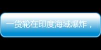 一货轮在印度海域爆炸，已有12名中国船员获救