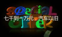 七千到一万元，汽车以旧换新可享补贴