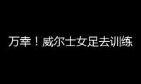 万幸！威尔士女足去训练路上遭遇交通事故，全队平安