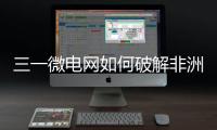 三一微电网如何破解非洲能源困局？​​中英双语全纪录上线	！