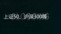 上证50、沪深300等样本股今日起调整
，指数代表性将进一步增强