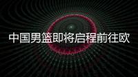 中国男篮即将启程前往欧洲拉练	�，7月16日与荷兰队进行热身赛