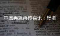 中国男篮再传喜讯
：杨瀚森或为国征战亚洲杯