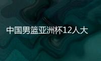 中国男篮亚洲杯12人大名单曝光，辽宁队全淘汰，广东最多成赢家