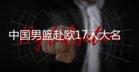 中国男篮赴欧17人大名单出炉！8后卫+3内线，郭士强面临严峻挑战