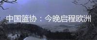 中国篮协：今晚启程欧洲拉练 将打4场热身赛 王浩然成唯一被裁球员