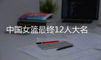 中国女篮最终12人大名单曝光，两大主力被淘汰，输球也不带李梦