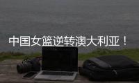 中国女篮逆转澳大利亚！热身赛5胜1负，韩旭8分8板+张子宇休战