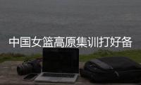 中国女篮高原集训打好备战基础