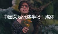 中国女足低迷半场
！媒体人集体开炮：踢得什么玩意	，主帅混日子