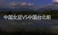 中国女足VS中国台北前瞻
：历史交战绝对优势，力争26战全胜