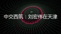 中交西筑�：刘宏伟在天津开展系列商务活动