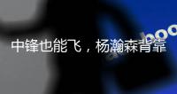 中锋也能飞，杨瀚森背靠背仍有亮眼表现
，惊艳表现引联盟大佬驻足