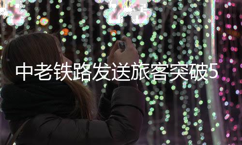 中老发送旅客超5000万人次