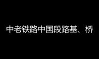 中老铁路中国段路基	、桥梁、隧道工程完成99%