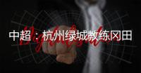 中超	：杭州绿城教练冈田续约 自责成绩差请狠狠骂我