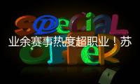 业余赛事热度超职业
�！苏超南京主场60396人
，南京城市主场3558人