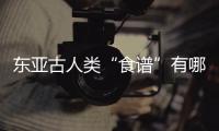 东亚古人类“食谱”有哪些？稻作文明起源密码是啥？答案来了