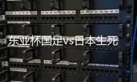 东亚杯国足vs日本生死战有变，久帅变阵
，央视直播，1