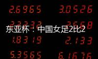 东亚杯：中国女足2比2憾平韩国女足 无缘开门红