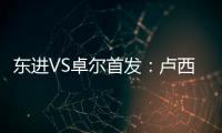 东进VS卓尔首发
：卢西PK维森特 忻峰梅方齐首发