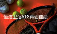 恒洁卫浴618再创佳绩	，高颜值成为流行新趋势