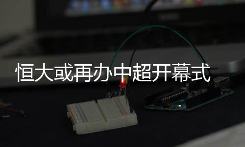 恒大或再扛上开幕式这个重任
