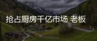 抢占厨房千亿市场 老板、华帝等品牌各显神通