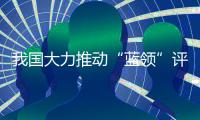 我国大力推动“蓝领”评职称、涨待遇