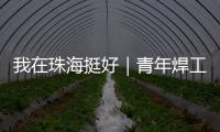 我在珠海挺好｜青年焊工杨世林	：做“卷王”，书写自己的工匠成长故事