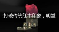打破传统红木印象，明堂将重新引领中式时尚