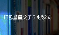 打包詹皇父子？4换2交易方案诞生！穆雷联手卢卡	
？约老师有福了？