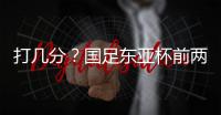 打几分？国足东亚杯前两场0