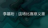 李基珩：这场比赛意义重大，若能拿下将达到我们预想的开端