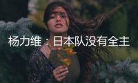 杨力维：日本队没有全主力&澳大利亚有保留 亚洲杯要做足困难准备