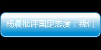 杨晨批评国足态度�：我们队员穿的白的
，裤衩脏没脏 看韩国队多拼