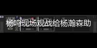 杨鸣现场观战给杨瀚森助阵
：没有考察、只有助威的一场比赛