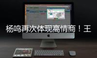 杨鸣再次体现高情商�！王博飘了	，他真的应该好好向杨瀚森恩师学习