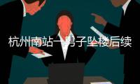 杭州南站一男子坠楼后续�，现场惨烈落地声音大，知情人曝更多内幕