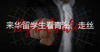来华留学生看青海	、走丝路、读中国 开启青藏高原“探宝”之旅