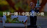 放手一搏！中国女足今晚迎世界杯出线生死战