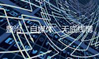 整治“自媒体”无底线博流量！中央网信办开展专项行动
