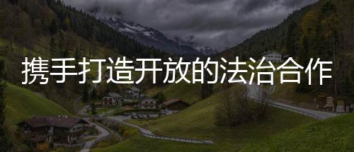 筑牢“一带一路”法治根基