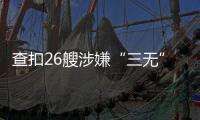 查扣26艘涉嫌“三无”船舶	，珠海开展第二季度“三无”船舶整治水上联合执法行动  