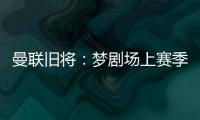 曼联旧将：梦剧场上赛季变成了噩梦剧场，今夏至少得买四个人