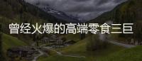 曾经火爆的高端零食三巨头，撬不开大众的钱包了