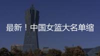 最新！中国女篮大名单缩减至12人�，裁掉4人，宫鲁鸣押宝2人有风险