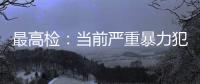 最高检
：当前严重暴力犯罪及重刑率大幅下降