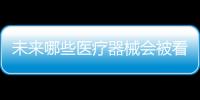 未来哪些医疗器械会被看好，抓住机遇才能壮大企业