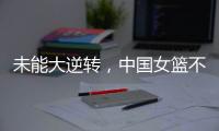 未能大逆转	，中国女篮不敌澳大利亚队，韩旭拿到15+9，张子宇缺席